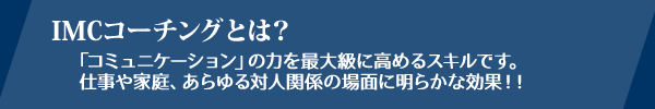 IMCとは、「コミュニケーション」の力を最大級に高めるスキルです。仕事や家庭、あらゆる対人関係の場面に明らかな効果があります！！