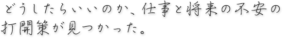 どうしたらいいのか、仕事と将来の不安の打開策が見つかった。