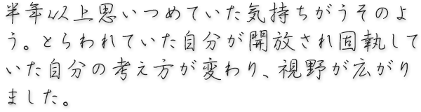 半年以上思いつめていた気持ちがうそのよう。とらわれていた自分が開放され 固執していた自分の考え方が変わり、視野が広がりました。