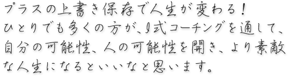 プラスの上書き保存で人生が変わる！ひとりでも多くの方が、I式コーチングを通して、自分の可能性、 人の可能性を開き、より素敵な人生になるといいなと思います。