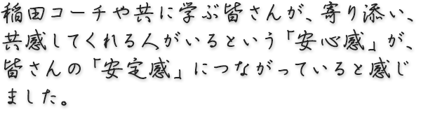 稲田コーチや共に学ぶ皆さんが、寄り添い、共感してくれる人がいるという「安心感」が、皆さんの「安定感」につながっていると感じました。