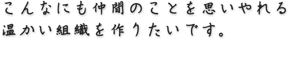 こんなにも仲間のことを思いやれる温かい組織を作りたいです。