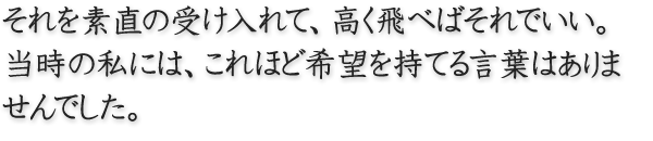 それを素直の受け入れて、高く飛べばそれでいい。 当時の私には、これほど希望を持てる言葉はありませんでした。