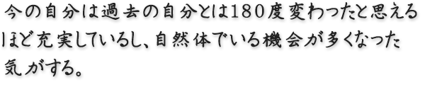 今の自分は過去の自分とは180度変わったと思えるほど充実しているし、自然体でいる機会が多くなった気がする。