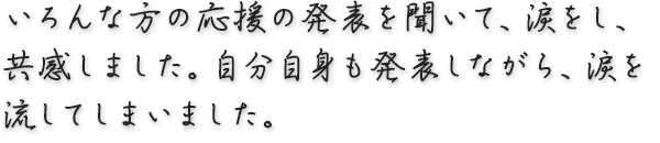 いろんな方の応援の発表を聞いて、涙をし、共感しました。自分自身も発表しながら、涙を流してしまいました。