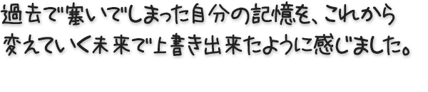 過去で塞いでしまった自分の記憶を、これから変えていく未来で上書き出来たように感じました。