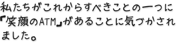 私たちがこれからすべきことの一つに「笑顔のATM」があることに気づかされました。