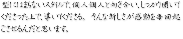 型にはまらないスタイルで、個人個人と向き合い、しっかり聞いてくださった上で、導いてくださる。 そんな新しさが感動を毎回起こさせるんだと思います。