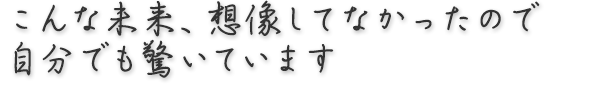 こんな未来、想像してなかったので自分でも驚いています