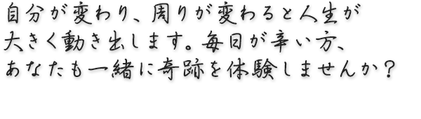 自分が変わり、周りが変わると人生が大きく動き出します。毎日が辛い方、あなたも一緒に奇跡を体験しませんか？