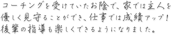 コーチングを受けていたお陰で、家では主人を優しく見守ることができ、仕事では成績UP！後輩の指導も楽しくできるようになりました。