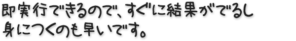 即実行できるので、すぐに結果がでるし、身につくのも早いです。