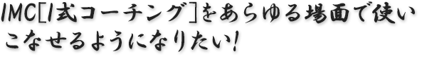 IMC[I式コーチング]をあらゆる場面で使いこなせるようになりたい！