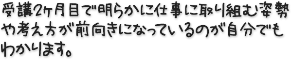 受講２ヶ月目で明らかに仕事に取り組む姿勢や考え方が前向きになっているのが自分でもわかります。