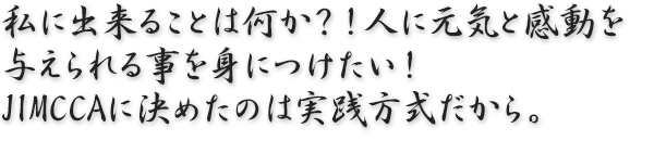 「私に出来ることは何か？！人に元気と感動を与えられる事を身につけたい！JIMCCAに決めたのは実践方式だから。