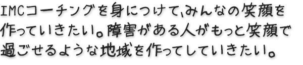 IMCコーチングを身につけて、みんなの笑顔を作っていきたい。 障害がある人がもっと笑顔で過ごせるような地域を作ってしていきたい。