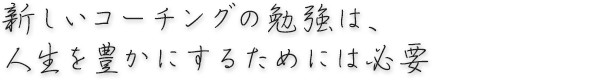 新しいコーチングの勉強は、人生を豊かにするためには必要。