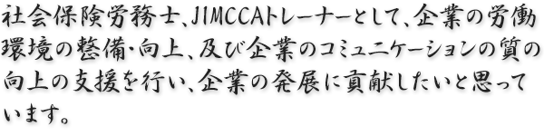 社会保険労務士、JIMCCAトレーナーとして、企業の労働環境の整備・向上、及び企業のコミュニケーションの質の向上の支援を行い、企業の発展に貢献したいと思っています。