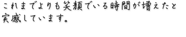 これまでよりも笑顔でいる時間が増えたと実感しています。