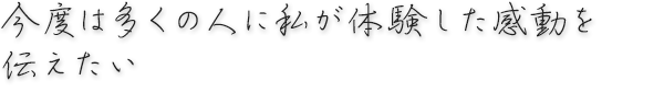 今度は多くの人に私が体験した感動を伝えたい。