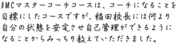 IMCマスターコーチコースはコーチになることを目標にしたコースですが、 稲田校長には何より自分の状態を安定させ自己管理ができるようになることから みっちり教えていただきました。